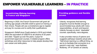 Incentivizing lifelong learning
in France and Singapore
EMPOWER VULNERABLE LEARNERS – IN PRACTICE
Copyright © 2018 Accenture. All rights reserved. 20
Beginning in 2020, the French Government will grant all
working age people a €5,000 credit to spend on training of
their choice. People will use a smartphone app to register
and pay for courses and to certify their qualifications.
Singapore’s SkillsFuture Credit started in 2016 and initially
offers the equivalent of US$370 to all citizens of 25 years
and older. Topped up over the years, it pays for
government-approved courses. A related program offers
workshops and other resources to help people develop their
own career and skills plans.
Udacity, recognizes that learning
programs must be flexible enough to
accommodate busy adults with many
responsibilities, at work and beyond.
Udacity focuses on short, “stackable”
courses; specifically, nano-degrees.
It also provides menus of options and
suggests pathways towards actual jobs.
“Self-driven learning is a difficult thing, so
we try to facilitate that connection to a
person’s next role,” says Kathleen
Mullaney, VP of Careers at Udacity.
Providing guidance and flexible
access
 