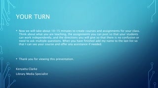 YOUR TURN
• Now we will take about 10-15 minutes to create courses and assignments for your class.
Think about what you are teaching, the assignments you can post so that your students
can work independently, and the directions you will give so that there is no confusion or
need to ask multiple questions. When you have finished add my name to the last list so
that I can see your course and offer any assistance if needed.
• Thank you for viewing this presentation.
Kenyatta Clarke
Library Media Specialist
 
