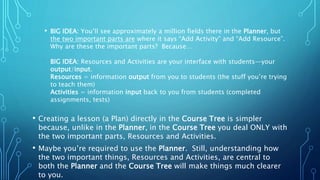• BIG IDEA: You’ll see approximately a million fields there in the Planner, but
the two important parts are where it says “Add Activity” and “Add Resource”.
Why are these the important parts? Because…
BIG IDEA: Resources and Activities are your interface with students—your
output/input.
Resources = information output from you to students (the stuff you’re trying
to teach them)
Activities = information input back to you from students (completed
assignments, tests)
• Creating a lesson (a Plan) directly in the Course Tree is simpler
because, unlike in the Planner, in the Course Tree you deal ONLY with
the two important parts, Resources and Activities.
• Maybe you’re required to use the Planner. Still, understanding how
the two important things, Resources and Activities, are central to
both the Planner and the Course Tree will make things much clearer
to you.
 