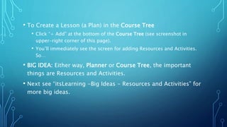 • To Create a Lesson (a Plan) in the Course Tree
• Click “+ Add” at the bottom of the Course Tree (see screenshot in
upper-right corner of this page).
• You’ll immediately see the screen for adding Resources and Activities.
So…
• BIG IDEA: Either way, Planner or Course Tree, the important
things are Resources and Activities.
• Next see “itsLearning -Big Ideas - Resources and Activities” for
more big ideas.
 
