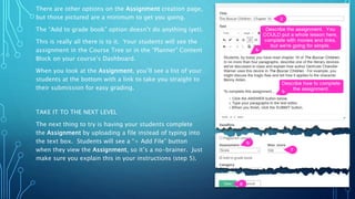 There are other options on the Assignment creation page,
but those pictured are a minimum to get you going.
The “Add to grade book” option doesn’t do anything (yet).
This is really all there is to it. Your students will see the
assignment in the Course Tree or in the “Planner” Content
Block on your course’s Dashboard.
When you look at the Assignment, you’ll see a list of your
students at the bottom with a link to take you straight to
their submission for easy grading.
TAKE IT TO THE NEXT LEVEL
The next thing to try is having your students complete
the Assignment by uploading a file instead of typing into
the text box. Students will see a “+ Add File” button
when they view the Assignment, so it’s a no-brainer. Just
make sure you explain this in your instructions (step 5).
 