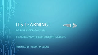 ITS LEARNING:
BIG IDEAS: CREATING A LESSON
THE SIMPLEST WAY TO BEGIN USING WITH STUDENTS
PRESENTED BY : KENYATTA CLARKE
 