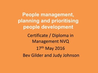 People management,
planning and prioritising
people development
Certificate / Diploma in
Management NVQ
17th May 2016
Bev Gilder and Judy Johnson
 