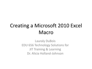 Creating a Microsoft 2010 Excel
Macro
Lauraly DuBois
EDU 656 Technology Solutions for
JIT Training & Learning
Dr. Alicia Holland-Johnson

 