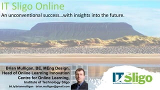 IT Sligo Online
An unconventional success…with insights into the future.
Brian Mulligan, BE, MEng Design,
Head of Online Learning Innovation
Centre for Online Learning,
Institute of Technology Sligo
bit.ly/brianmulligan brian.mulligan@gmail.com
 