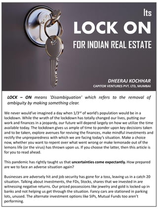 Its
LOCK ON
FOR INDIAN REAL ESTATE
LOCK – ON means 'Disambiguation' which refers to the removal of
ambiguity by making something clear.
DHEERAJ KOCHHAR
CAPITOR VENTURES PVT. LTD, MUMBAI
We never would’ve imagined a day when 1/3rd of world’s population would be in a
lockdown. While the wrath of the lockdown has totally changed our lives, putting our
work and finances in a jeopardy, our future will depend largely on how we utilize the time
available today. The lockdown gives us ample of time to ponder upon key decisions taken
and to be taken, explore avenues for reviving the finances, make mindful investments and
rectify the unpreparedness with which we are facing today’s situation. Make a choice
now, whether you want to repent over what went wrong or make lemonade out of the
lemons life (or the virus) has thrown upon us. If you choose the latter, then this article is
for you to read ahead.
This pandemic has rightly taught us that uncertainties come expectantly. How prepared
are we to face an adverse situation again?
Businesses are adversely hit and job security has gone for a toss, leaving us in a catch 20
situation. Talking about investments, the FDs, Stocks, shares that we invested in are
witnessing negative returns. Our priced possessions like jewelry and gold is locked up in
banks and not helping us get through the situation. Fancy cars are stationed in parking
lots, unused. The alternate investment options like SIPs, Mutual Funds too aren’t
performing.
 