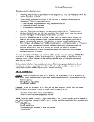 Strategic Management-11

Objectives perform five functions:

1.     Planning: Objectives provide the framework for planning. They are the targets which the
       plan is supposed to reach.
2.     Responsibility: Objectives are given to the mangers of divisions, departments and
       operations. This communicates to them:
       a) The activities, projects or areas they are responsible for;
       b) The sorts of output required;
       c) The level of outputs required.

3.    Integration: Objectives are how senior management coordinate the firm. Provided that the
      objectives handed down are internally consistent, this should ensure goal congruence
      between managers of the various divisions of the business.
4.    Motivation: Management will be motivated to reach their objectives in order to impress their
      superiors, and perhaps receive bonuses. This means that the objectives set must cover all
      areas of the mission. For example, if the objectives emphasize purely financial outcomes,
      then mangers will not pay much heed to issues such as social responsibility or innovation.
5.    Evaluation: Senior management control the business by evaluating the performance of the
      managers responsible for each of its divisions. For example, by setting the manager a
      target ROI and monitoring it, senior management ensure that the business division makes
      a suitable return on its assets.

You may be familiar with these five functions (often recalled using the acronym PRIME) from
your studies in budgetary control. Budget target are a good example of operational level
objectives. In this chapter, however, we are working at a higher level by considering the strategic
objectives of the firm.

Having established where the organization is in terms of its mission, goals and objectives, it must
then determine where it wants to go in the future. This will be influenced by the nature of the
external environment and the organization’s internal capability.

PEST framework:
Political: These are political or legal factors affecting the organization, such as legislation or
government policy, stability of the government, government attitudes to competition and so on.
      Taxation policy,
      Foreign trade regulations,
      Government stability.

Economic: These are economic factors such as tax rates, inflation, interest rates, exchange
rates, consumer disposable income, unemployment levels and so on.

       Business cycles; GNP trends, interest rates;
       Inflation; unemployment disposable income.

Social: These are social, cultural or demographic factors (i.e. population shifts, age profiles etc.)
and refers to attitudes, value and beliefs held by people; also changes in lifestyles, education and
health and so on.
      Demographics,
      Income distribution,
      Lifestyle changes, Attitudes to work and leisure;
      Consumerism.
 