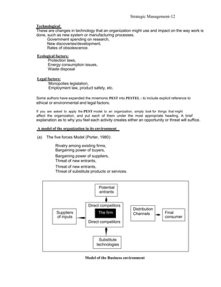 Strategic Management-12

Technological:
These are changes in technology that an organization might use and impact on the way work is
done, such as new system or manufacturing processes.
      Government spending on research,
      New discoveries/development,
      Rates of obsolescence.

Ecological factors:
      Protection laws,
      Energy consumption issues,
      Waste disposal

Legal factors:
       Monopolies legislation,
       Employment law, product safety, etc.

Some authors have expanded the mnemonic PEST into PESTEL - to include explicit reference to
ethical or environmental and legal factors.

If you are asked to apply the PEST model to an organization, simply look for things that might
affect the organization, and put each of them under the most appropriate heading. A brief
explanation as to why you feel each activity creates either an opportunity or threat will suffice.

A model of the organization in its environment

(a)   The five forces Model (Porter, 1980):

            Rivalry among existing firms,
            Bargaining power of buyers,
            Bargaining power of suppliers,
            Threat of new entrants,
            Threat of new entrants,
            Threat of substitute products or services.



                                        Potential
                                        entrants


                                 Direct competitors
                                                              Distribution
            Suppliers                  The firm               Channels            Final
            of inputs                                                             consumer
                                 Direct competitors



                                       Substitute
                                      technologies


                               Model of the Business environment
 