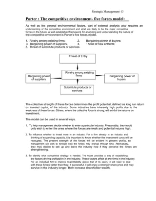 Strategic Management-13

Porter : The competitive environment- five forces model:
As well as the general environmental factors, part of external analysis also requires an
understanding of the competitive environment and what are likely to be the major competitive
forces in the future. A well established framework for analyzing and understanding the nature of
the competitive environment is Porter’s five forces model.

1. Rivalry among existing firms;           2.             Bargaining power of buyers;
3. Bargaining power of suppliers.          4.             Threat of new entrants;
5. Threat of substitute products or services.


                                         Threat of Entry




                                     Rivalry among existing
  Bargaining power                            firms                              Bargaining power of
    of suppliers                                                                      buyers

                                    Substitute products or
                                          services



The collective strength of these forces determines the profit potential, defined as long run return
on invested capital, of the industry. Some industries have inherently high profits due to the
weakness of these forces. Others, where the collective force is strong, will exhibit low returns on
investment.

The model can be used in several ways.

1. To help management decide whether to enter a particular industry. Presumably, they would
    only wish to enter the ones where the forces are weak and potential returns high.

2. To influence whether to invest more in an industry. For a firm already in an industry and
    thinking of expanding capacity, it is important to know whether the investment costs will be
    recouped. The present strength of the forces will be evident in present profits, so
    management will wish to forecast how the forces may change through time. Alternatively,
    they may decide to sell up and leave the industry now if they perceive the forces are
    strengthening.

3. To identify what competitive strategy is needed. The model provides a way of establishing
    the factors driving profitability in the industry. These factors affect all the firms in the industry.
    For an individual firm to improve its profitability above that of its peers, it will need to deal
    with these forces better than they. If successful, it will enjoy a stronger share price and may
    survive in the industry longer. Both increase shareholder wealth.
 