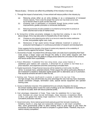 Strategic Management-14

Threat of entry: Entrance can affect the profitability of the industry in two ways:

1. Through the impact of actual entry. A new entrant will reduce profits in the industry by:

    (a)     Reducing prices either as an entry strategy or as a consequence of increased
            industry capacity. There is also the danger that a price war may break out as rivals
            try to recover share or push out the new rival.
    (b)     Increasing costs of participation of incumbents through forcing product quality
            improvements, greater promotion or enhanced distribution.

    (c)     Reducing economies of scale available to incumbents by forcing them to produce at
            lower volumes due to loss of market share.

2. By forcing firms to follow pre-emptive strategies to stop them from entering. In view of the
    above danger, firms may take action to forestall entry of new rivals by:
    (a)     Charging an entry-deterring price which is so low as to make the market unattractive
            to new, and possible higher cost, rivals.
    (b)     Maintenance of high capital barriers through deliberate investment in product or
            production technologies or in continuous promotion of research and development.

    Porter suggests that the strength of the threat of market entry depends on the availability of
    barriers to entry against the entrant. These are:
1. Economies of scale. Incumbent firms will enjoy lower unit costs due to spreading their fixed
    costs across a larger output and through the ability to drive better bargains with their
    suppliers. This gives them the ability to charge prices below the unit costs of new entrants
    and hence render them unprofitable.

2. Product differentiation. If established firms have strong brands, unique product features or
    established good relations with customers, it will be hard for an entrant to rival these by a
    price reduction, and expensive and time consuming to emulate them.
3. Capital requirements. If large financial resources will be needed by a rival to enter, the effect
    will be to exclude many potential entrants. Porter argues this will be particularly effective if
    the investment is needed in dedicated capital assets with no alternative use or in promotion.
    Few would-be entrants will want to take the risk.

4. Switching costs. These are one-off costs for a customer, to switch to the new rival. If they
    are high enough, they will eliminate any price advantage the new rival may have. Examples
    include connection charges, termination costs, special service equipment and operator
    training costs.

5. Access to distribution channels. If the established firms are vertically integrated, this leaves
    the entrant needing either to bear the costs of setting up its own distribution or depending on
    its rivals for its sales. Both will reduce potential profits.

6. Cost advantages independent of Scale. These make the established firm to have lower
    costs. Examples are unique low-cost technologies, cheap resources, or experience effects
    (a fall in cost gained from having longer experience in the industry, usually influenced by
    cumulative production volume).

7. Government policy. Some national governments jealously guard their domestic industries by
    forbidding imports or using legal and bureaucratic techniques to stall import competition.
    Also, some governments prefer to allow existing firms to grow large to give them the
    economies of scale that they will need to compete in a global market. Therefore, they try to
    restrict industry competition.
 
