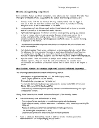 Strategic Management-16

Rivalry among existing competitors:
Some industries feature cut-throat competition, while others are more relaxed. The latter have
the higher profitability. Porter suggests that the factors determining competition are:

1.    Numerous rivals, such that any individual firm may suddenly reduce price and trigger a
      price war. If there are fewer firms of similar size, they will tend to, formally or informally,
      recognize that it is not in their interest to cut prices.
2.    Low industry growth rate. Where growth is slow, the participants will be forced to compete
      against one another to increase their sales volumes.
3.    High fixed or storage costs. The former, sometimes called operating gearing, put pressure
      on firms to increase volumes to take up capacity. Because variable costs are low, this is
      usually accomplished by cutting prices. This is common in transportation and
      telecommunications. Similarly, high storage costs are often the cause of a sudden dumping
      of stocks on to the market.

4.    Low differentiation or switching costs mean that price competition will gain customers and
      so be commonplace.

5.    High strategic stakes. This is where a lot depends on being successful in the market. Often
      this is because the firms are using the market as a springboard into other lines of business.
      For example, banks may fight for a share of the current (chequing) account or mortgage
      markets in order to provide a customer base for their insurance and investment products.
6.    High exit barriers. These are economic or strategic factors making exit from unprofitable
      industries expensive. They can include the costs of redundancies and cancelled leases
      and contracts, the existence of dedicated assets with no other value or the stigma of
      failure.

Illustration: Porter’s five forces applied to the confectionery industry:
The following data relate to the Indian confectionery market:

      Yearly spend is approximately Rs. 100 per head of population;
      Overall (slight) growth of 2% per annum;
      Chocolate is the country’s no. 1 impulse buy;
      The market is dominated by three major producers who share a total of 68% of the market
      (Nestle 20%; Amul (20%; Cadbury 28%);
      There are many smaller companies operating within the chocolate confectionery and sugar
      confectionery sectors.

Using Porter’s Five Forces Model, a structural analysis of the industry shows:

•    The threat of entry: low. Main barriers to entry:
      - Economies of scale, particular chocolate to compete with the leaders;
      - Advertising necessary for band awareness (the leaders jointly spend approaching Rs.
        100 p.a.)
      - Access to distribution channels: concentrated retail supermarket;
      - Cost advantages independent of size;
      - Experience in production and distribution of major operators.

•    Threat of substitutes: Moderate/high. Growth in light food snacks, introduces possibilities:
     healthier snacks; fun fruit packaging; savory snacks.
 