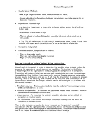 Strategic Management-17

•       Supplier power: Moderate

         - Milk, sugar subject to Indian prices, therefore inflated but stable;

         - Cocoa subject to price fluctuations, but larger manufacturers can hedge against this by
           backward integration.

•       Buyer Power: Potentially high

         - As there is a concentration of buyers (the six largest retailers account for 60% of total
         Indian food;

         - Competition for shelf space in high;

         - There is a threat of backward integration, especially with brand only products being
           introduced ;

         - Only 30% of confectionery is sold through supermarkets; other outlets include petrol
         stations, off-licenses, vending machines, and so on, so the effect is offset a little.

•       Competitive rivalry is high

•       Substitutes threaten, competitors are in balance:

    -     There is slow market growth;
    -     There are high exit barriers (Capital intensive);
    -     Major spending on advertising.


Internal Analysis or Value Chain or Value engineering
Internal analysis is needed in order to determine the possible future strategic options by
appraising the organization’s internal resources and capabilities. This involves the identification
of those things which the organization is particularly good at in comparison to its competitors.
The analysis will involve undertaking a resource audit to evaluate the resources the organization
has available and how it utilizes those resources- for example, financial resources, human skills,
physical assets, technologies and so on. It will help the organization to assess its strategic
capability. That is the adequacy and suitability of the resources and competences of an
organization for it to survive and prosper. Johnson, schools and Whittington (2005) explain that
this depends up having:

• Threshold resources – The resources needed to meet the customers’ minimum requirements
   and therefore to continue to exist;
• Threshold competences- The activities and processes needed meet customers’ minimum
   requirements and therefore continue to exist;
• Unique resources –The resources that underpin competitive advantage and are difficult for
   competitors to imitate or obtain;
• Core competences – are activities that underpin competitive advantage and are difficult for
   competitors to imitate or obtain.

There is often confusion surrounding the terms ‘resources’ and ‘competences’ –essentially
resources are what the organization has, whereas competences are the activities and processes
through which the organization deploys its resources effectively. This concept will be returned to
later in this chapter when examining the resource- based view of strategy.
 