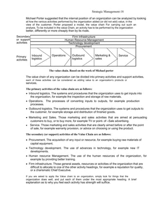 Strategic Management-18

        Michael Porter suggested that the internal position of an organization can be analyzed by looking
        at how the various activities performed by the organization added (or did not add) value, in the
        view of the customer. Porter proposed a model, the value chain For carrying out such an
        analysis. To be included in the value Chain, an activity has to be performed by the organization
        better, differently or more cheaply than by its rivals.

Secondary                                      Firm Infrastructure
or support                                 Human Resource Management
activities                                   Technology development
                                                  Procurement


Primary      Inbound           Operations         Outbound             Marketing &          Service
activities   logistics                            logistics            sales



                             The value chain. Based on the work of Michael porter

        The value chain of any organization can be divided into primary activities and support activities,
        each of these activities can be considered as adding value to an organization’s products or
        services.

        The primary activities of the value chain are as follows:
        • Inbound logistics. The systems and procedures that the organization uses to get inputs into
           the organization, for example the inspection and storage of raw materials.
        • Operations. The processes of converting inputs to outputs, for example production
           processes.
        • Outbound logistics. The systems and procedures that the organization uses to get outputs to
           the customer, for example storage and distribution of finished goods.
        • Marketing and Sales. Those marketing and sales activities that are aimed at persuading
           customers to buy, or to buy more, for example TV or point- of –Sale advertising.
        • Service. Those marketing and sales activities that are clearly aimed before or after the point
           of sale, for example warranty provision, or advice on choosing or using the product.

        The secondary (or support) activities of the Value Chain are as follows:
        • Procurement. The acquisition of any input or resource, for example buying raw materials of
           capital equipment.
        • Technology development. The use of advances in technology, for example new IT
           developments.
        • Human resource Management. The use of the human resources of the organization, for
           example by providing better training.
        • Firm infrastructure. Those general assets, resources or activities of the organization that are
           difficult to allocate to one of the other activity headings, for example a reputation for quality,
           or a charismatic Chief Executive.

        If you are asked to apply the Value chain to an organization, simply look for things that the
        organization does well, and put each of them under the most appropriate heading. A brief
        explanation as to why you feel each activity has strength will suffice.
 