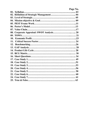 Page No.
01. Syllabus…………………………………………………...... 03
02.   Definition of Strategic Management………………………….. 04
03.   Level of Strategic………………………………………….…… 05
04.   Mission objective & Goal………………………………..…….. 09
05.   PEST Frame Work……………………………………………...11
06.   Porter’s Model…………………………………………………..13
07.   Value Chain……………………………………………………...17
08.   Corporate Appraisal: SWOT Analysis…………………...…... 20
09.   TOWS……………………………………………………...……. 21
10.   Economic Profit………………………………………….……...23
11.   Critical Success Factor…………………………………..……. 24
12.   Benchmarking…………………………………………………..26
13.   GAP Analysis……………………………………………….…... 28
14.   Product Life Cycle………………………………………….….. 28
15.   BCG Matrix………………………………………………..…… 30
16.   Short Questions……………………………………………..….. 34
17.   Case Study 1………………………………………………….… 49
18.   Case Study 2………………………………………………….….51
19.   Case Study 3………………………………………………….….53
20.   Case Study 4………………………………………………….….56
21.   Case Study 5………………………………………………….… 58
22.   Case Study 6………………………………………………….… 60
24.   Case Study 7………………………………………………….… 61
25.   True & False………………………………………………...…. 63
 