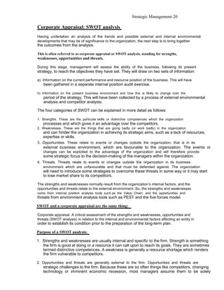 Strategic Management-20

Corporate Appraisal: SWOT analysis
Having undertaken an analysis of the trends and possible external and internal environmental
developments that may be of significance to the organization, the next step is to bring together
the outcomes from the analysis.

This is often referred to as corporate appraisal or SWOT analysis, standing for strengths,
weaknesses, opportunities and threats.

During this stage, management will assess the ability of the business, following its present
strategy, to reach the objectives they have set. They will draw on two sets of information:

a) Information on the current performance and resource position of the business. This will have
   been gathered in a separate internal position audit exercise.

b) Information on the present business environment and how this is likely to change over the
   period of the strategy. This will have been collected by a process of external environmental
   analysis and competitor analysis.

The four categories of SWOT can be explained in more detail as follows:

1. Strengths. These are the particular skills or distinctive competences which the organization
   processes and which gives it an advantage over the competitors.
2. Weaknesses. These are the things that are going badly (or work badly) in the organization
   and can hinder the organization in achieving its strategic aims, such as a lack of resources,
   expertise or skills.
3. Opportunities. These relate to events or changes outside the organization, that is in its
   external business environment, which are favourable to the organization. The events or
   changes can be exploited to the advantage of the organization and will therefore provide
   some strategic focus to the decision-making of the managers within the organization.
4. Threats. Threats relate to events or changes outside the organization in its business
   environment which are unfavourable and that must be defended against. The organization
   will need to introduce some strategies to overcome these threats in some way or it may start
   to lose market share to its competitors.

The strengths and weaknesses normally result from the organization’s internal factors, and the
opportunities and threats relate to the external environment. So, the strengths and weaknesses
come from internal position analysis tools such as the Value Chain, and the opportunities and
threats from environment analysis tools such as PEST and the five forces model.

SWOT and a corporate appraisal are the same thing:

Corporate appraisal. A critical assessment of the strengths and weaknesses, opportunities and
threats (SWOT analysis) in relation to the internal and environmental factors affecting an entity in
order to establish its condition prior to the preparation of the long-term plan.

Purpose of a SWOT analysis:

1. Strengths and weaknesses are usually internal and specific to the firm. Strength is something
   the firm is good at doing or a resource it can call upon to reach its goals. They are sometimes
   termed distinctive competences. A weakness is generally a resource shortage which renders
   the firm vulnerable to competitors.

2. Opportunities and threats are generally external to the firm. Opportunities and threats are
   strategic challenges to the firm. Because these are so often things like competitors, changing
   technology or imminent economic recession, most managers assume them to be solely
 
