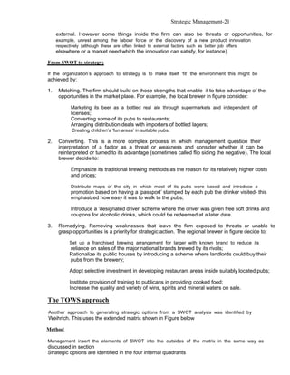 Strategic Management-21

     external. However some things inside the firm can also be threats or opportunities, for
     example, unrest among the labour force or the discovery of a new product innovation
     respectively (although these are often linked to external factors such as better job offers
     elsewhere or a market need which the innovation can satisfy, for instance).

From SWOT to strategy:

If the organization’s approach to strategy is to make itself ‘fit’ the environment this might be
achieved by:

1.    Matching. The firm should build on those strengths that enable it to take advantage of the
      opportunities in the market place. For example, the local brewer in figure consider:

            Marketing its beer as a bottled real ale through supermarkets and independent off
            licenses;
            Converting some of its pubs to restaurants;
            Arranging distribution deals with importers of bottled lagers;
            Creating children’s ‘fun areas’ in suitable pubs.

2.    Converting. This is a more complex process in which management question their
      interpretation of a factor as a threat or weakness and consider whether it can be
      reinterpreted or turned to its advantage (sometimes called flip siding the negative). The local
      brewer decide to:

            Emphasize its traditional brewing methods as the reason for its relatively higher costs
            and prices;

            Distribute maps of the city in which most of its pubs were based and introduce a
            promotion based on having a ‘passport’ stamped by each pub the drinker visited- this
            emphasized how easy it was to walk to the pubs;

            Introduce a ‘designated driver’ scheme where the driver was given free soft drinks and
            coupons for alcoholic drinks, which could be redeemed at a later date.

3.    Remedying. Removing weaknesses that leave the firm exposed to threats or unable to
      grasp opportunities is a priority for strategic action. The regional brewer in figure decide to:

           Set up a franchised brewing arrangement for larger with known brand to reduce its
           reliance on sales of the major national brands brewed by its rivals;
           Rationalize its public houses by introducing a scheme where landlords could buy their
           pubs from the brewery;

           Adopt selective investment in developing restaurant areas inside suitably located pubs;

           Institute provision of training to publicans in providing cooked food;
           Increase the quality and variety of wins, spirits and mineral waters on sale.

The TOWS approach
Another approach to generating strategic options from a SWOT analysis was identified by
Weihrich. This uses the extended matrix shown in Figure below

Method

Management insert the elements of SWOT into the outsides of the matrix in the same way as
discussed in section
Strategic options are identified in the four internal quadrants
 