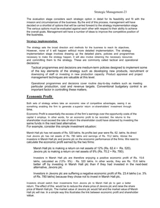 Strategic Management-23

The evaluation stage considers each strategic option in detail for its feasibility and fit with the
mission and circumstances of the business. By the end of this process, management will have
decided on a shortlist of options that will be carried forward to the strategy implementation stage.
The various options must be evaluated against each other with respect to their ability to achieve
the overall goals. Management will have a number of ideas to improve the competitive position of
the business.

Strategy implementation

The strategy sets the broad direction and methods for the business to reach its objectives.
However, none of it will happen without more detailed implementation. The strategy
implementation stage involves drawing up the detailed plans, policies and programmes
necessary to make the strategy happen. It will also involve obtaining the necessary resources
and committing them to the strategy. These are commonly called tactical and operational
decisions:
    Tactical programmes and decisions are medium-term policies designed to implement some
    of the key elements of the strategy such as developing new products, recruitment or
    downsizing of staff or investing in new production capacity. Product appraisal and project
    management techniques are valuable at this level.

    Operational programmes and decisions cover routine day-to-day matters such as meeting
    particular production, cost and revenue targets. Conventional budgetary control is an
    important factor in controlling these matters.

Economic Profit
Both sets of strategy writers take an economic view of competitive advantages, seeing it as
something enabling the firm to generate a superior return on shareholders’ investment through
time.
Economic Profit is essentially the excess of the firm’s earnings over the opportunity costs of the
capital it employs. In other words, for an economic profit to be recorded, the returns to the
shareholder must exceed the rate of return the shareholder could have obtained by investing the
same funds in the next best alternative.
For example, consider this simple investment situation:

Marsh Hall plc has net assets of Rs. 520 lakhs. Its profits last year were Rs. 62. lakhs. Its direct
rival Jevons plc has net assets of Rs. 780 lakhs and earnings of Rs. 70.2 lakhs. Advise the
investors in Marsh Hall plc and jevons plc on the economic performance of the firms. We need to
calculate the economic profit earned by the two firms:

        Marsh Hall plc is making a return on net assets of 12% (Rs. 62.4 ÷ Rs. 520).
        Jevons plc is making a return on net assets of 9% (Rs. 70.2 ÷ Rs. 780).

        Investors in Marsh Hall plc are therefore enjoying a positive economic profit of Rs. 15.6
        lakhs, calculated as (12%- 9%) ⋅ Rs. 520 lakhs. In other words, they are Rs. 15.6 lakhs
        better off by investing in Marsh Hall plc than if they had invested in the next-best
        alternative, Jevons plc.

        Investors in Jevons plc are suffering a negative economic profit of Rs. 23.4 lakhs (i.e. 3%
        of Rs. 780 lakhs) because they chose not to invest in Marsh Hall plc.

Investors should switch their investments from Jevons plc to Marsh Hall plc to gain a better
return. The effect of this would be to reduce the share price of Jevons plc and raise the share
price of Marsh Hall plc. The market value of Jevons plc would fall and the market value of Marsh
Hall plc will rise. In a simple way this illustrates the link between economic profit and shareholder
value.
 
