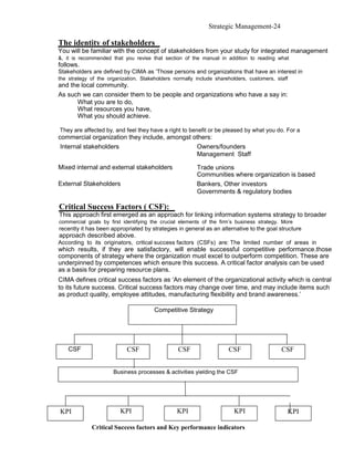 Strategic Management-24

The identity of stakeholders
You will be familiar with the concept of stakeholders from your study for integrated management
&, it is recommended that you revise that section of the manual in addition to reading what
follows.
Stakeholders are defined by CIMA as ‘Those persons and organizations that have an interest in
the strategy of the organization. Stakeholders normally include shareholders, customers, staff
and the local community.
As such we can consider them to be people and organizations who have a say in:
      What you are to do,
      What resources you have,
      What you should achieve.

They are affected by, and feel they have a right to benefit or be pleased by what you do. For a
commercial organization they include, amongst others:
 Internal stakeholders                         Owners/founders
                                               Management Staff

Mixed internal and external stakeholders                Trade unions
                                                        Communities where organization is based
External Stakeholders                                   Bankers, Other investors
                                                        Governments & regulatory bodies

Critical Success Factors ( CSF):
This approach first emerged as an approach for linking information systems strategy to broader
commercial goals by first identifying the crucial elements of the firm’s business strategy. More
recently it has been appropriated by strategies in general as an alternative to the goal structure
approach described above.
According to its originators, critical success factors (CSFs) are: The limited number of areas in
which results, if they are satisfactory, will enable successful competitive performance.those
components of strategy where the organization must excel to outperform competition. These are
underpinned by competences which ensure this success. A critical factor analysis can be used
as a basis for preparing resource plans.
CIMA defines critical success factors as ‘An element of the organizational activity which is central
to its future success. Critical success factors may change over time, and may include items such
as product quality, employee attitudes, manufacturing flexibility and brand awareness.’

                                       Competitive Strategy




    CSF                     CSF                  CSF                 CSF                   CSF


                      Business processes & activities yielding the CSF




KPI                      KPI                    KPI                     KPI                  KPI

             Critical Success factors and Key performance indicators
 