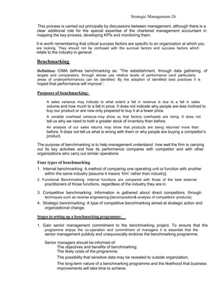 Strategic Management-26

This process is carried out principally by discussions between management, although there is a
clear additional role for the special expertise of the chartered management accountant in
mapping the key process, developing KPIs and monitoring them.

It is worth remembering that critical success factors are specific to an organization at which you
are looking. They should not be confused with the survival factors and success factors which
relate to the industry in general.

Benchmarking
Definition: CIMA defines benchmarking as: “The establishment, through data gathering, of
targets and comparators, through whose use relative levels of performance (and particularly
areas of underperformance) can be identified. By the adoption of identified best practices it is
hoped that performance will improve”.

Purposes of benchmarking:

      A sales variance may indicate to what extent a fall in revenue is due to a fall in sales
      volume and how much to a fall in price. It does not indicate why people are less inclined to
      buy our product or are now only prepared to buy it at a lower price.
      A variable overhead variance may show us that factory overheads are rising. It does not
      tell us why we need to hold a greater stock of inventory than before.
      An analysis of our sales returns may show that products are being returned more than
      before. It does not tell us what is wrong with them or why people are buying a competitor’s
      product.

The purpose of benchmarking is to help management understand how well the firm is carrying
out its key activities and how its performance compares with competitor and with other
organizations who carry out similar operations

Four types of benchmarking
1. Internal benchmarking: A method of comparing one operating unit or function with another
    within the same industry [assume it means ‘firm’ rather than industry].
2. Functional Benchmarking: Internal functions are compared with those of the best external
     practitioners of those functions, regardless of the industry they are in.

3. Competitive benchmarking: Information is gathered about direct competitors, through
     techniques such as reverse engineering [decomposition& analysis of competitors’ products].
4. Strategic benchmarking: A type of competitive benchmarking aimed at strategic action and
    organizational change.

Stages in setting up a benchmarking programme:

1. Gain senior management commitment to the benchmarking project. To ensure that the
     programme enjoys the co-operation and commitment of managers it is essential that the
     senior management publicly and unequivocally endorse the benchmarking programme.

     Senior managers should be informed of:
            The objectives and benefits of benchmarking;
            The likely costs of the programme;
            The possibility that sensitive data may be revealed to outside organization;
            The long-term nature of a benchmarking programme and the likelihood that business
            improvements will take time to achieve.
 