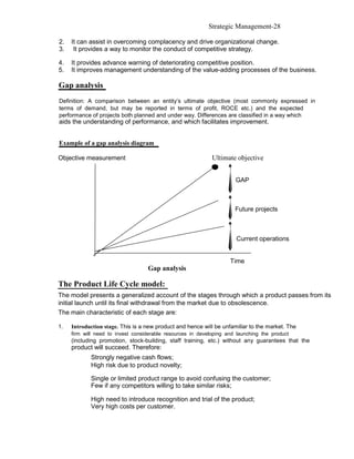 Strategic Management-28

2.   It can assist in overcoming complacency and drive organizational change.
3.    It provides a way to monitor the conduct of competitive strategy.

4.   It provides advance warning of deteriorating competitive position.
5.   It improves management understanding of the value-adding processes of the business.

Gap analysis
Definition: A comparison between an entity’s ultimate objective (most commonly expressed in
terms of demand, but may be reported in terms of profit, ROCE etc.) and the expected
performance of projects both planned and under way. Differences are classified in a way which
aids the understanding of performance, and which facilitates improvement.


Example of a gap analysis diagram

Objective measurement                                        Ultimate objective


                                                                      GAP



                                                                      Future projects



                                                                       Current operations


                                                                    Time
                                   Gap analysis

The Product Life Cycle model:
The model presents a generalized account of the stages through which a product passes from its
initial launch until its final withdrawal from the market due to obsolescence.
The main characteristic of each stage are:

1.   Introduction stage. This is a new product and hence will be unfamiliar to the market. The
     firm will need to invest considerable resources in developing and launching the product
     (including promotion, stock-building, staff training, etc.) without any guarantees that the
     product will succeed. Therefore:
            Strongly negative cash flows;
            High risk due to product novelty;

            Single or limited product range to avoid confusing the customer;
            Few if any competitors willing to take similar risks;

            High need to introduce recognition and trial of the product;
            Very high costs per customer.
 
