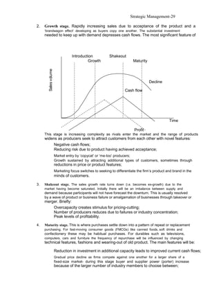 Strategic Management-29

2.   Growth stage. Rapidly increasing sales due to acceptance of the product and a
     ‘brandwagon effect’ developing as buyers copy one another. The substantial investment
     needed to keep up with demand depresses cash flows. The most significant feature of




                                  Introduction            Shakeout
                                           Growth                        Maturity
       Sales v olume




                                                                                    Decline

                                                                    Cash flow




                                                                                                Time

                                                                          Profit
     This stage is increasing complexity as rivals enter the market and the range of products
     widens as producers seek to attract customers from each other with novel features:
                       Negative cash flows;
                       Reducing risk due to product having achieved acceptance;
                       Market entry by ‘copycat’ or ‘me-too’ producers;
                       Growth sustained by attracting additional types of customers, sometimes through
                       reductions in price or product features;
                       Marketing focus switches to seeking to differentiate the firm’s product and brand in the
                       minds of customers.

3.   Shakeout stage. The sales growth rate turns down (i.e. becomes ex-growth) due to the
     market having become saturated. Initially there will be an imbalance between supply and
     demand because participants will not have forecast the downturn. This is usually resolved
     by a wave of product or business failure or amalgamation of businesses through takeover or
     merger. Briefly:
         Overcapacity creates stimulus for pricing-cutting;
         Number of producers reduces due to failures or industry concentration;
         Peak levels of profitability.

4.   Maturity stage. This is where purchases settle down into a pattern of repeat or replacement
     purchasing. For fast-moving consumer goods (FMCGs) like canned foods, soft drinks and
     confectionery these may be habitual purchases. For durables such as televisions,
     computers, cars and furniture the frequency of repurchase will be influenced by changing
     technical features, fashions and wearing-out of old product. The main features will be:

                       Reduction in investment in additional capacity leads to improved current cash flows;
                       Gradual price decline as firms compete against one another for a larger share of a
                       fixed-size market- during this stage buyer and supplier power (porter) increase
                       because of the larger number of industry members to choose between;
 
