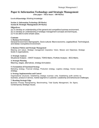 Strategic Management-3

Paper 6: Information Technology and Strategic Management
                              (One paper – Three hours – 100 Marks)

Level of Knowledge: Working knowledge

Section A: Information Technology (50 Marks)
Section B: Strategic Management (50 Marks)
Objectives:
(a) To develop an understanding of the general and competitive business environment,
(b) To develop an understanding of strategic management concepts and techniques,
(c) To be able to solve simple cases.

Contents
1. Business Environment
General Environment–Demographic, Socio-cultural, Macro-economic, Legal/political, Technological,
and Global; Competitive Environment.

2. Business Policies and Strategic Management
Meaning and nature; Strategic management imperative; Vision, Mission and Objectives; Strategic
levels in organisations.

3. Strategic Analyses
Situational Analysis – SWOT Analysis, TOWS Matrix, Portfolio Analysis – BCG Matrix.
4. Strategic Planning
Meaning, stages, alternatives, strategy formulation.

5. Formulation of Functional Strategy
Marketing strategy, Financial strategy, Production strategy, Logistics strategy, Human resource
strategy.
6. Strategy Implementation and Control
Organisational structures; Establishing strategic business units; Establishing profit centres by
business, product or service, market segment or customer; Leadership and behavioural challenges.
7. Reaching Strategic Edge
Business Process Reengineering, Benchmarking, Total Quality Management, Six Sigma,
Contemporary Strategic Issues.
 