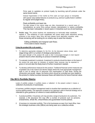 Strategic Management-30

                Firms seek to capitalize on product loyalty by launching spin-off products under the
                same brand name;
                Gradual fragmentation of the market as firms seek out buyer groups to monopolies
                with special value-added features on products (e.g. premium quality foods in addition
                to regular and budget lines);

                Peak profitability and least risk.
                The later phases of the mature stage are often characterized by a second wave of
                consolidations as some firms pursue industry rationalization to restore profitability.
                This has been noticeable in recent years in industries such as oil and banking.

     5.   Decline stage. The product declines into obsolescence as technically better substitutes
          replace it. The existence of such substitutes will cause sharp profit reductions among
          producers of the product. Many firms will have already found alternative industries, while
          those remaining will be looking for an orderly way to exist the industry:

                  Falling profitability and marginal cash flows;
                  Firms seek to leave industry.

     Using the product life cycle model:

     1.   To determine appropriate strategies for the firm. As the discussion above shows, each
          stage brings with it a number of strategic prescriptions.
          One great strength of the product life cycle is that it encourages mangers to look beyond
          present returns when deciding on product investment strategy.

     2.   To evaluate investment in products. Investment in products should be taken on the basis of
          the product life cycle gives an indication of whether these revenues may be expected to
          grow or not and also the likely level of further investment needed.

     3.   To develop performance measure for the product. Traditional financial control measures are
          of greatest use in the mature and decline stages where the most appropriate management
          style is one of critical use of resources and maximization of cash flows. During the
          introduction and growth stages, the factors which should be controlled are ones related to
          the product’s market success because these will determine its future financial value.

The BCG Portfolio Matrix:
     Levels of portfolio analysis: A portfolio means a ‘collection’. In the present context it means a
     collection of products or businesses.

     In business, portfolio analysis management seek to visualize their operations as a collection of
     income-yielding assets. This approach is based on an approach used in financial strategy and is
     intended to give guidance on where to invest additional funds.

     1.   A product portfolio. A business unit may provide a range of products to its customers. For
          example, a life assurance firm may offer a number of products such as pensions,
          endowments, whole life, critical illness and guaranteed income polices.

     2.   A business (or corporate) portfolio. This is the businesses as seen from head office. Here
          the strategic business units (SBUs) are being seen as a collective whole.
 