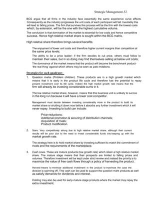 Strategic Management-32

BCG argue that all firms in the industry face essentially the same experience curve effects.
Consequently as the industry progresses the unit costs of each participant will fall. Inevitably this
will lead to falling prices. The firm that survives this process will be the firm with the lowest costs
which, by extension, will be the one with the highest cumulative volume.
The conclusion is that domination of the market is essential for low costs and hence competitive
success. Hence high relative market share is sought within the BCG matrix.

High relative share therefore brings several benefits:

     The enjoyment of lower unit costs and therefore higher current margins than competitors at
     the same price levels;
     The ability to be a price leader- if the firm decides to cut price, others must follow to
     maintain their sales, but in so doing may find themselves selling at below unit costs;
     The dominance of the market means that the product will become the benchmark product-
     ‘the real thing’ against which others may be seen as pale imitations.

Strategies for each quadrant:
1.   Question marks (Problem children). These products are in a high growth market which
     means that it is early in the product life cycle and therefore has the potential to repay
     present investment over its life cycle. Indeed the high market growth rate means that the
     firm will already be investing considerable sums in it.

     The low relative market share, however, means that this business unit is unlikely to survive
     in the long run because it will have a lower cost competitor.

     Management must decide between investing considerably more in the product to build its
     market share or shutting it down now before it absorbs any further investment which it will
     never repay. Investing to build can include:

             Price reductions;
             Additional promotion & securing of distribution channels;
             Acquisition of rivals;
             Product modification.

2.   Stars. Very competitively strong due to high relative market share, although their current
     results will be poor due to the need to invest considerable funds into keeping up with the
     market growth rate.

     The strategy here is to hold market share by investing sufficient to match the commitment of
     rivals and the requirements of the marketplace.

3.   Cash cows. These are mature products (low growth rate) which retain a high relative market
     share. The mature stage means that their prospects are limited to falling prices and
     volumes. Therefore investment will be kept under strict review and instead the priority is to
     maximize the value of free cash flows through a policy of harvesting the product.

     Harvest means to minimize additional investment in the product to maximize the case the
     division is spinning off. This cash can be used to support the question mark products as well
     as satisfy demands for dividends and interest.

     Holding may also be used for early-mature stage products where the market may repay the
     extra investment.
 