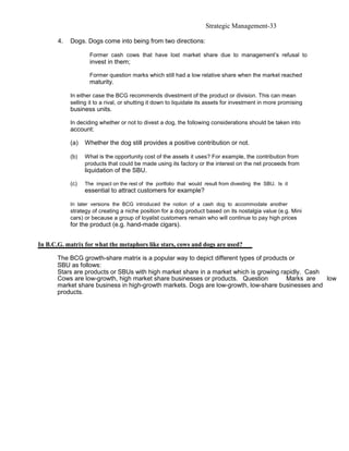 Strategic Management-33

       4.   Dogs. Dogs come into being from two directions:

                    Former cash cows that have lost market share due to management’s refusal to
                    invest in them;

                    Former question marks which still had a low relative share when the market reached
                    maturity.

            In either case the BCG recommends divestment of the product or division. This can mean
            selling it to a rival, or shutting it down to liquidate its assets for investment in more promising
            business units.

            In deciding whether or not to divest a dog, the following considerations should be taken into
            account:

            (a)   Whether the dog still provides a positive contribution or not.

            (b)   What is the opportunity cost of the assets it uses? For example, the contribution from
                  products that could be made using its factory or the interest on the net proceeds from
                  liquidation of the SBU.

            (c)   The impact on the rest of the portfolio that would result from divesting the SBU. Is it
                  essential to attract customers for example?

            In later versions the BCG introduced the notion of a cash dog to accommodate another
            strategy of creating a niche position for a dog product based on its nostalgia value (e.g. Mini
            cars) or because a group of loyalist customers remain who will continue to pay high prices
            for the product (e.g. hand-made cigars).


In B.C.G. matrix for what the metaphors like stars, cows and dogs are used?

       The BCG growth-share matrix is a popular way to depict different types of products or
       SBU as follows:
       Stars are products or SBUs with high market share in a market which is growing rapidly. Cash
       Cows are low-growth, high market share businesses or products. Question           Marks are  low
       market share business in high-growth markets. Dogs are low-growth, low-share businesses and
       products.
 