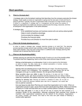 Strategic Management-34

Short questions

1.   What is a Strategic plan?

     A strategic plan is the formalized roadmap that describes how the company executes the chosen
     strategy. A plan spells out where an organization is going over the next year or more and how it’s
     going to get there. Typically, the plan is organization-wide or focused on a major function such as
     a division or a department. A strategic plan is a management tool that serves the purpose of
     helping an organization do a better job, because a plan focuses the energy, resources, and time
     of everyone in the organization in the same direction.

     A strategic plan:
                  Is for established business and business owners who are serious about growth.
                  Helps to build competitive advantage
                  Communicates the strategy to staff.
                  Prioritizes the financial needs.
                  Provides focus and direction to move from plan to action.

2.   What is the Strategic planning process?

     In order to create a strategic plan, strategic planning process is to build first. The planning
     process typically includes several major activities or steps. People often have different names for
     these major activities. They may even conduct them in a different order. Strategic planning often
     includes use of several key terms as well.

3.   What are the big planning pitfalls?

     Strategic planning can yield less than desirable results if it ends up in one of the possible pitfalls.
     To prevent that from happening, here’s a list of the most common traps to avoid:

         Relying on bad information or no information: A plan is only as good as the information
         on which it’s based. Too often, teams rely on untested assumptions or hunches, erecting
         their plans on an unsteady foundation.

         Ignoring what your planning process reveals: Planning isn’t magic: The planning process
         includes research and investigation. The investigation may yield results that tell the
         managers not to go in a certain direction. Do not ignore that information!
         Being unrealistic about your ability to plan: Put planning in its place and time. It takes
         time and effort to plan well. Some companies want the results but are not willing or able to
         make the investment. Be realistic resources, which include your time, energy, and money. .
         Planning for planning sake: Planning can become a substitute for action. Do not plan so
         much that it ignore the execution. Well-laid plans take time to implement. And results take
         time to yield an outcome.
         Get your house in order first: Planning can reveal that organization isn’t in order. When an
         organization pauses to plan, issues that have been derail planning efforts. Make sure that the
         company is in order and that there are no major conflicts before it embark on strategizing.
         Do not copy and paste: It is easy to fall into the trap of copying the best practices of a
         company similar to the organization. Although employing best practices from industry is
         important, other organizations’ experiences are not relevant to the company. Organizations
         are unique, complex, and diverse. One need to find ones own path instead of following a
         cookie-cutter approach.
 