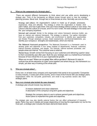 Strategic Management-35

4.   What are the components of a Strategic plan?

     There are several different frameworks to think about and use while you’re developing a
     strategic plan. Think of the frameworks as different lenses through which to view the strategic
     planning process. Never look through two or three lenses at once. Normally use one at a time,

         Strategy and culture: An organization’s culture is made up of people, processes,
         experiences, ideas and attitudes. The strategy is where the organization is headed, what
         path it takes, and how it gets there. One can’t have strategy without culture or vice versa. The
         culture is like the culture of a house, and if it’s not in order, the best strategy in the world can’t
         the your company anywhere.
         Internal and external: Similar to the strategy and culture framework (previous bullet), you
         have an internal and external framework. The strategy is external. You gather information
         from your customers, competitors, industry, and environment to identify your opportunities
         and threats. Through employee surveys, board assessments, and financial statements, you
         identify your company’s strengths and weaknesses, which are internal.

         The Balanced Scorecard perspectives: The Balanced Scorecard is a framework used to
         develop goals and objectives in four areas (instead of departments): financial, customers,
         internal business processes, and people. The financial, internal business processes, and
         people areas are internal. The customer area is external.
         Market focus: Growth comes from focusing on your customers and delivering superior value
         to them consistently year after year. Built into your strategic plan is a market-focus framework
         because of how critical this is to your organizational growth.
         Where are we now? Where are we going? How will we get there?: Because it’s easy to
         confuse how all the elements of a plan come together and where they go, this framework is a
         simple, yet clear way of looking at the whole plan.


5.   Who uses strategic plans?

     Every one- or at least every company and organization that wants to be successful. Companies
     in every industry, in every part of the country, and in most of the Fortune 500 use strategic plans.
     Organizations within the non-profit, government, and small to big business sectors also have
     strategic plans.

6.   Does every strategic plan include the same elements?
     A strategic plan should include may elements:

                   A mission statement and vision statement.
                   A description of the company’s long-term goals and objectives

                   Strategic the company plans to use to achieve general goals and objectives.
                   Action plans to implement the goals and objectives.

     The strategic plan may also identify external factors that can affect achievement of long-term
     goals. Plans may vary in details and scope (depending on how big the organization is), but for the
     most part, a strategic plan includes the basic elements listed above.
 