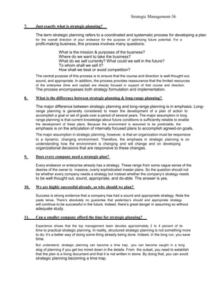 Strategic Management-36

7.    Just exactly what is strategic planning?

      The term strategic planning refers to a coordinated and systematic process for developing a plan
      for the overall direction of your endeavor for the purpose of optimizing future potential. For a
      profit-making business, this process involves many questions:

                     What is the mission & purposes of the business?
                     Where do we want to take the business?
                     What do we sell currently? What could we sell in the future?
                     To whom shall we sell it?
                     How shall we beat or avoid competition?
      The central purpose of this process is to ensure that the course and direction is well thought out,
      sound, and appropriate. In addition, the process provides reassurance that the limited resources
      of the enterprise (time and capital) are sharply focused in support of that course and direction.
      The process encompasses both strategy formulation and implementation.

8.    What is the difference between strategic planning & long-range planning?

      The major difference between strategic planning and long-range planning is in emphasis. Long-
      range planning is generally considered to mean the development of a plan of action to
      accomplish a goal or set of goals over a period of several years. The major assumption in long
      range planning is that current knowledge about future conditions is sufficiently reliable to enable
      the development of these plans. Because the environment is assumed to be predictable, the
      emphasis is on the articulation of internally focused plans to accomplish agreed-on goals.
      The major assumption in strategic planning, however, is that an organization must be responsive
      to a dynamic, changing environment. Therefore, the emphasis in strategic planning is on
      understanding how the environment is changing and will change and on developing
      organizational decisions that are responsive to these changes.

9.    Does every company need a strategic plan?

      Every endeavor or enterprise already has a strategy. These range from some vague sense of the
      desires of the owner to massive, overly sophisticated master plans. So the question should not
      be whether every company needs a strategy but instead whether the company’s strategy needs
      to be well thought out, sound, appropriate, and do-able. The answer is yes.

10.   We are highly successful already, so why should we plan?

      Success is strong evidence that a company has had a sound and appropriate strategy. Note the
      paste tense. There’s absolutely no guarantee that yesterday’s should and appropriate strategy
      will continue to be successful in the future. Indeed, there’s great danger in assuming so without
      adequate study.

11.   Can a smaller company afford the time for strategic planning?

      Experience shows that the top management team devotes approximately 2 to 4 percent of its
      time to practical strategic planning. In reality, structured strategic planning is not something more
      to do; it’s a better way of doing some thing already being done. Indeed, in the long run, you save
      time.
      But understand, strategic planning can become a time trap. ;you can become caught in a long
      slog of planning if you get too mired down in the details. From the outset, you need to establish
      that the plan is a living document and that it is not written in stone. By doing that, you can avoid
      strategic planning becoming a time trap.
 