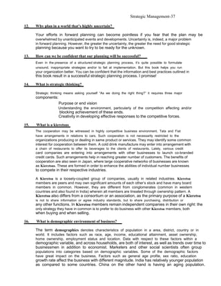Strategic Management-37

12.   Why plan in a world that’s highly uncertain?

      Your efforts in forward planning can become pointless if you fear that the plan may be
      overwhelmed by unanticipated events and developments. Uncertainty is, indeed, a major problem
      in forward planning. However, the greater the uncertainty, the greater the need for good strategic
      planning because you want to try to be ready for the unknown.

13.   How can we be confident that our planning will be successful?
      Even in the presence of a structured strategic planning process, it’s quite possible to formulate
      unsound, inappropriate strategies and/or to fail at implementation. But this book helps you run
      your organization better. You can be confident that the information and best practices outlined in
      this book result in a successful strategic planning process. I promise!

14.   What is strategic thinking?

      Strategic thinking means asking yourself “As we doing the right thing?” it requires three major
      components:
                     Purpose or end vision
                     Understanding the environment, particularly of the competition affecting and/or
                     blocking achievement of these ends.
                     Creativity in developing effective responses to the competitive forces.

15.   What is a kieretsus
      The cooperation may be witnessed in highly competitive business environment. Tata and Fiat
      have arrangements in relations to cars. Such cooperation is not necessarily restricted to the
      organizations producing or dealing in same product or services. They may identify some common
      interest for cooperation between them. A cold drink manufacture may enter into arrangement with
      a chain of restaurants to offer its beverages to the clients of restaurants. Lately, various credit
      card companies are entering into arrangements with other businesses to launch co-branded
      credit cards. Such arrangements help in reaching greater number of customers. The benefits of
      cooperation are also seen in Japan, where large cooperative networks of businesses are known
      as Kieretsus. These are formed in order to enhance the abilities of individual number businesses
      to compete in their respective industries.

      A Kieretsu is a loosely-coupled group of companies, usually in related industries. Kieretsu
      members are peers and may own significant amounts of each other’s stock and have many board
      members in common. However, they are different from conglomerates (common in western
      countries and also found in India) wherein all members are lineated through ownership pattern. A
      Kieretsu also differs from a consortium or an association, as the primary purpose of a Kieretsu
      is not to share information or agree industry standards, but to share purchasing, distribution or
      any other functions. In Kieretsu members remain independent companies in their own right: the
      only strategy they have in common is to prefer to do business with other Kieretsu members, both
      when buying and when selling.

16.   What is demographic environment of business?

      The term demographics denotes characteristics of population in a area, district, country or in
      world. It includes factors such as race, age, income, educational attainment, asset ownership,
      home ownership, employment status and location. Data with respect to these factors within a
      demographic variable, and across households, are both of interest, as well as trends over time to
      businessmen in addition to economist. Marketers and other social scientists often group
      populations into categories based on demographic variables. Some of the demographic factors
      have great impact on the business. Factors such as general age profile, sex ratio, education
      growth rate affect the business with different magnitude. India has relatively younger population
      as compared to some countries. China on the other hand is having an aging population.
 