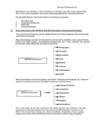 Strategic Management-38

      Multinationals are interested in India considering its population size. With having approximately
      16% of the world’s population, the country holds huge potential for overseas companies.

      We will briefly discuss a few factors that are of interest to a business.

      1       Population size
      2       Geographic Distribution
      3.      Ethnic Mix
      4.      Income Distribution

17.   Write a short note on The MICRO & MACRO Environment. (Environmental Scanning)

      The environment of business can be categorized into two broad categories micro-environment
      and macro-environment.

      Macro Environment: consists of demographics and economic conditions, socio-cultural factors,
      political and legal systems, technological developments, etc. These constitute the general
      environment, which affects the working of all the firms.

                                                                      Demographic

                                                                      Economic

                                                                      Government

                   MACRO Environment                                  Legal

                                                                      Political

                                                                      Cultural

                                                                      Technological

                                                                      Global


      Micro Environment: Consist of suppliers, consumers, marketing intermediaries, etc. These are
      specific to the said business or firm and affects it’s working on short term basis.

                                                                      Consumer/Customer

                                                                      Competitors
              MICRO Environment                                       Organization

                                                                      Market

                                                                      Suppliers

                                                                      Intermediaries

      This is also known as the task environment and affects business and marketing in the daily
      operating level. When the changes in the macro environment affect business in the long run, the
      effect micro environmental changes are noticed immediately. Organizations have to closely
      analyze and monitor all the elements of micro environment in order to stay competitive.
 