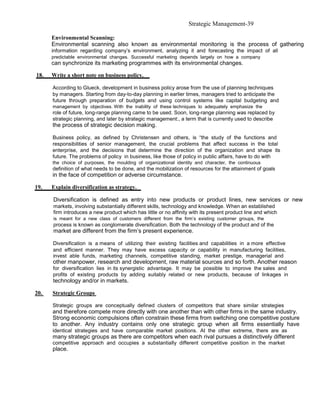 Strategic Management-39

      Environmental Scanning:
      Environmental scanning also known as environmental monitoring is the process of gathering
      information regarding company’s environment, analyzing it and forecasting the impact of all
      predictable environmental changes. Successful marketing depends largely on how a company
      can synchronize its marketing programmes with its environmental changes.

18.   Write a short note on business policy.

      According to Glueck, development in business policy arose from the use of planning techniques
      by managers. Starting from day-to-day planning in earlier times, managers tried to anticipate the
      future through preparation of budgets and using control systems like capital budgeting and
      management by objectives. With the inability of these techniques to adequately emphasize the
      role of future, long-range planning came to be used. Soon, long-range planning was replaced by
      strategic planning, and later by strategic management:, a term that is currently used to describe
      the process of strategic decision making.

      Business policy, as defined by Christensen and others, is “the study of the functions and
      responsibilities of senior management, the crucial problems that affect success in the total
      enterprise, and the decisions that determine the direction of the organization and shape its
      future. The problems of policy in business, like those of policy in public affairs, have to do with
      the choice of purposes, the moulding of organizational identity and character, the continuous
      definition of what needs to be done, and the mobilization of resources for the attainment of goals
      in the face of competition or adverse circumstance.

19.   Explain diversification as strategy.

      Diversification is defined as entry into new products or product lines, new services or new
      markets, involving substantially different skills, technology and knowledge. When an established
      firm introduces a new product which has little or no affinity with its present product line and which
      is meant for a new class of customers different from the firm’s existing customer groups, the
      process is known as conglomerate diversification. Both the technology of the product and of the
      market are different from the firm’s present experience.

      Diversification is a means of utilizing their existing facilities and capabilities in a more effective
      and efficient manner. They may have excess capacity or capability in manufacturing facilities,
      invest able funds, marketing channels, competitive standing, market prestige, managerial and
      other manpower, research and development, raw material sources and so forth. Another reason
      for diversification lies in its synergistic advantage. It may be possible to improve the sales and
      profits of existing products by adding suitably related or new products, because of linkages in
      technology and/or in markets.

20.   Strategic Groups

      Strategic groups are conceptually defined clusters of competitors that share similar strategies
      and therefore compete more directly with one another than with other firms in the same industry.
      Strong economic compulsions often constrain these firms from switching one competitive posture
      to another. Any industry contains only one strategic group when all firms essentially have
      identical strategies and have comparable market positions. At the other extreme, there are as
      many strategic groups as there are competitors when each rival pursues a distinctively different
      competitive approach and occupies a substantially different competitive position in the market
      place.
 