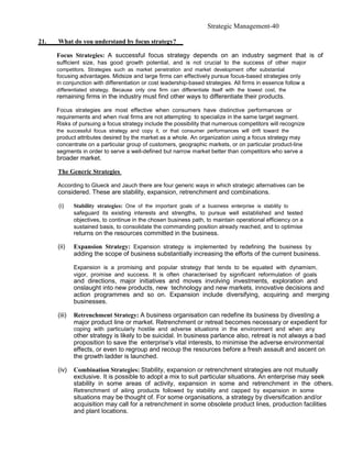 Strategic Management-40

21.   What do you understand by focus strategy?

      Focus Strategies: A successful focus strategy depends on an industry segment that is of
      sufficient size, has good growth potential, and is not crucial to the success of other major
      competitors. Strategies such as market penetration and market development offer substantial
      focusing advantages. Midsize and large firms can effectively pursue focus-based strategies only
      in conjunction with differentiation or cost leadership-based strategies. All firms in essence follow a
      differentiated strategy. Because only one firm can differentiate itself with the lowest cost, the
      remaining firms in the industry must find other ways to differentiate their products.

      Focus strategies are most effective when consumers have distinctive performances or
      requirements and when rival firms are not attempting to specialize in the same target segment.
      Risks of pursuing a focus strategy include the possibility that numerous competitors will recognize
      the successful focus strategy and copy it, or that consumer performances will drift toward the
      product attributes desired by the market as a whole. An organization using a focus strategy may
      concentrate on a particular group of customers, geographic markets, or on particular product-line
      segments in order to serve a well-defined but narrow market better than competitors who serve a
      broader market.

      The Generic Strategies

      According to Glueck and Jauch there are four generic ways in which strategic alternatives can be
      considered. These are stability, expansion, retrenchment and combinations.

      (i)     Stability strategies: One of the important goals of a business enterprise is stability to
              safeguard its existing interests and strengths, to pursue well established and tested
              objectives, to continue in the chosen business path, to maintain operational efficiency on a
              sustained basis, to consolidate the commanding position already reached, and to optimise
              returns on the resources committed in the business.

      (ii)    Expansion Strategy: Expansion strategy is implemented by redefining the business by
              adding the scope of business substantially increasing the efforts of the current business.

              Expansion is a promising and popular strategy that tends to be equated with dynamism,
              vigor, promise and success. It is often characterised by significant reformulation of goals
              and directions, major initiatives and moves involving investments, exploration and
              onslaught into new products, new technology and new markets, innovative decisions and
              action programmes and so on. Expansion include diversifying, acquiring and merging
              businesses.

      (iii)   Retrenchment Strategy: A business organisation can redefine its business by divesting a
              major product line or market. Retrenchment or retreat becomes necessary or expedient for
              coping with particularly hostile and adverse situations in the environment and when any
              other strategy is likely to be suicidal. In business parlance also, retreat is not always a bad
              proposition to save the enterprise's vital interests, to minimise the adverse environmental
              effects, or even to regroup and recoup the resources before a fresh assault and ascent on
              the growth ladder is launched.

      (iv)    Combination Strategies: Stability, expansion or retrenchment strategies are not mutually
              exclusive. It is possible to adopt a mix to suit particular situations. An enterprise may seek
              stability in some areas of activity, expansion in some and retrenchment in the others.
              Retrenchment of ailing products followed by stability and capped by expansion in some
              situations may be thought of. For some organisations, a strategy by diversification and/or
              acquisition may call for a retrenchment in some obsolete product lines, production facilities
              and plant locations.
 