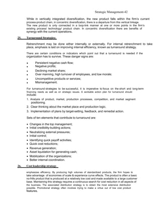 Strategic Management-42

      While in vertically integrated diversification, the new product falls within the firm’s currant
      process-product chain, in concentric diversification, there is a departure from this vertical linkage.
      The new product is only connected in a loop-link manner at one or more points in the firm’s
      existing process/ technology/ product chain. In concentric diversification there are benefits of
      synergy with the current operations.

25.   Turnaround Strategies:

      Retrenchment may be done either internally or externally. For internal retrenchment to take
      place, emphasis is laid on improving internal efficiency, known as turnaround strategy.

      There are certain conditions or indicators which point out that a turnaround is needed if the
      organization has to survive. These danger signs are:

      •      Persistent negative cash flow;
      •      Negative profits;
      •      Declining market share;
      •      Over manning, high turnover of employees, and low morale;
      •      Uncompetitive products or services;
      •      Mismanagement.

      For turnaround strategies to be successful, it is imperative to focus on the short and long-term
      financing needs as well as on strategic issues. A workable action plan for turnaround should
      include:
      1. Analysis of product, market, production processes, competition, and market segment
         positioning.
      2. Clear thinking about the market place and production logic.
      3. Implementation of plans by target-setting, feedback, and remedial action.

      Sets of ten elements that contribute to turnaround are:

      • Changes in the top management;
      • Initial credibility-building actions;
      • Neutralizing external pressures;
      • Initial control;
      • Identifying quick payoff activities;
      • Quick cost reductions;
      • Revenue generation;
      • Asset liquidation for generating cash;
      • Mobilization of the organizations;
      • Better internal coordination.

26.   Cost leadership strategy

      emphasizes efficiency. By producing high volumes of standardized products, the firm hopes to
      take advantage of economies of scale & experience curve effects. The product is often a basic
      no-frills product that is produced at a relatively low cost and made available to a large customer
      base. Maintaining this strategy requires a continuous search for cost reduction in all aspects of
      the business. The associated distribution strategy is to obtain the most extensive distribution
      possible. Promotional strategy often involves trying to make a virtue out of low cost product
      features.
 