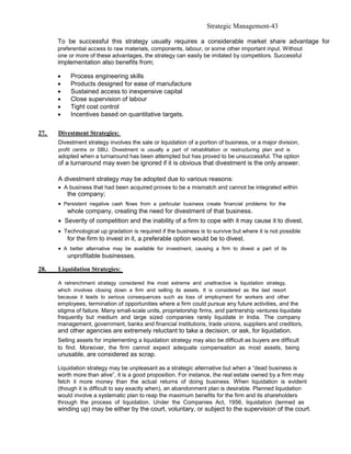 Strategic Management-43

      To be successful this strategy usually requires a considerable market share advantage for
      preferential access to raw materials, components, labour, or some other important input. Without
      one or more of these advantages, the strategy can easily be imitated by competitors. Successful
      implementation also benefits from;

      •    Process engineering skills
      •    Products designed for ease of manufacture
      •    Sustained access to inexpensive capital
      •    Close supervision of labour
      •    Tight cost control
      •    Incentives based on quantitative targets.

27.   Divestment Strategies:
      Divestment strategy involves the sale or liquidation of a portion of business, or a major division,
      profit centre or SBU. Divestment is usually a part of rehabilitation or restructuring plan and is
      adopted when a turnaround has been attempted but has proved to be unsuccessful. The option
      of a turnaround may even be ignored if it is obvious that divestment is the only answer.

      A divestment strategy may be adopted due to various reasons:
      • A business that had been acquired proves to be a mismatch and cannot be integrated within
          the company;
      • Persistent negative cash flows from a particular business create financial problems for the
          whole company, creating the need for divestment of that business.
      • Severity of competition and the inability of a firm to cope with it may cause it to divest.
      • Technological up gradation is required if the business is to survive but where it is not possible
          for the firm to invest in it, a preferable option would be to divest.
      • A better alternative may be available for investment, causing a firm to divest a part of its
          unprofitable businesses.

28.   Liquidation Strategies:

      A retrenchment strategy considered the most extreme and unattractive is liquidation strategy,
      which involves closing down a firm and selling its assets. It is considered as the last resort
      because it leads to serious consequences such as loss of employment for workers and other
      employees, termination of opportunities where a firm could pursue any future activities, and the
      stigma of failure. Many small-scale units, proprietorship firms, and partnership ventures liquidate
      frequently but medium and large sized companies rarely liquidate in India. The company
      management, government, banks and financial institutions, trade unions, suppliers and creditors,
      and other agencies are extremely reluctant to take a decision, or ask, for liquidation.
      Selling assets for implementing a liquidation strategy may also be difficult as buyers are difficult
      to find. Moreover, the firm cannot expect adequate compensation as most assets, being
      unusable, are considered as scrap.

      Liquidation strategy may be unpleasant as a strategic alternative but when a “dead business is
      worth more than alive”, it is a good proposition. For instance, the real estate owned by a firm may
      fetch it more money than the actual returns of doing business. When liquidation is evident
      (though it is difficult to say exactly when), an abandonment plan is desirable. Planned liquidation
      would involve a systematic plan to reap the maximum benefits for the firm and its shareholders
      through the process of liquidation. Under the Companies Act, 1956, liquidation (termed as
      winding up) may be either by the court, voluntary, or subject to the supervision of the court.
 