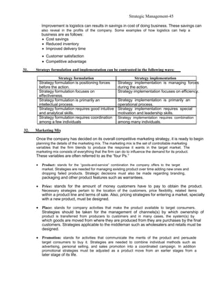 Strategic Management-45

           Improvement is logistics can results in savings in cost of doing business. These savings can
           also reveal in the profits of the company. Some examples of how logistics can help a
           business are as follows:
           • Cost savings
           • Reduced inventory
           • Improved delivery time
           • Customer satisfaction
           • Competitive advantage

31.   Strategy formulation and implementation can be contrasted in the following ways:

                       Strategy formulation                         Strategy implementation
          Strategy formulation is positioning forces      Strategy implementation is managing forces
          before the action.                              during the action.
          Strategy formulation focuses on                 Strategy implementation focuses on efficiency.
          effectiveness.
          Strategy formulation is primarily an            Strategy implementation is primarily an
          intellectual process.                           operational process.
          Strategy formulation requires good intuitive    Strategy implementation requires special
          and analytical skills.                          motivation and leadership skills.
          Strategy formulation requires coordination      Strategy implementation requires combination
          among a few individuals                         among many individuals.

32.   Marketing Mix

      Once the company has decided on its overall competitive marketing strategy, it is ready to begin
      planning the details of the marketing mix. The marketing mix is the set of controllable marketing
      variables that the firm blends to produce the response it wants in the target market. The
      marketing mix consists of everything that the firm can do to influence the demand for its product.
      These variables are often referred to as the “four Ps.”

      •    Product: stands for the “goods-and-service” combination the company offers to the target
           market. Strategies are needed for managing existing product over time adding new ones and
           dropping failed products. Strategic decisions must also be made regarding branding,
           packaging and other product features such as warrantees.

      • Price: stands for the amount of money customers have to pay to obtain the product.
           Necessary strategies pertain to the location of the customers, price flexibility, related items
           within a product line and terms of sale. Also, pricing strategies for entering a market, specially
           with a new product, must be designed.

      • Place: stands for company activities that make the product available to target consumers.
        Strategies should be taken for the management of channels(s) by which ownership of
           product is transferred from producers to customers and in many cases, the system(s) by
           which goods are moved from where they are produced from they are purchases by the final
           customers. Strategies applicable to the middleman such as wholesalers and retails must be
           designed.

      • Promotion: stands for activities that communicate the merits of the product and persuade
           target consumers to buy it. Strategies are needed to combine individual methods such as
           advertising, personal selling, and sales promotion into a coordinated campaign. In addition
           promotional strategies must be adjusted as a product move from an earlier stages from a
           later stage of its life.
 