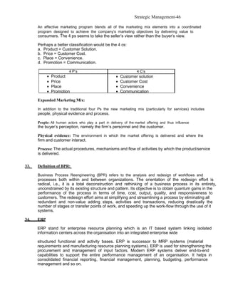Strategic Management-46

      An effective marketing program blends all of the marketing mix elements into a coordinated
      program designed to achieve the company’s marketing objectives by delivering value to
      consumers. The 4 ps seems to take the seller’s view rather than the buyer’s view.

      Perhaps a better classification would be the 4 cs:
      a. Product = Customer Solution.
      b. Price = Customer Cost.
      c. Place = Convenience.
      d. Promotion = Communication.

                         4 P’s                                     4 C’s
            •   Product                               •   Customer solution
            •   Price                                 •   Customer Cost
            •   Place                                 •   Convenience
            •   Promotion                             •   Communication

      Expanded Marketing Mix:

      In addition to the traditional four Ps the new marketing mix (particularly for services) includes
      people, physical evidence and process.

      People: All human actors who play a part in delivery of the market offering and thus influence
      the buyer’s perception, namely the firm’s personnel and the customer.

      Physical evidence: The environment in which the market offering is delivered and where the
      firm and customer interact.

      Process: The actual procedures, mechanisms and flow of activities by which the product/service
      is delivered.


33.   Definition of BPR:

      Business Process Reengineering (BPR) refers to the analysis and redesign of workflows and
      processes both within and between organizations. The orientation of the redesign effort is
      radical, i.e., it is a total deconstruction and rethinking of a business process in its entirety,
      unconstrained by its existing structure and pattern. Its objective is to obtain quantum gains in the
      performance of the process in terms of time, cost, output, quality, and responsiveness to
      customers. The redesign effort aims at simplifying and streamlining a process by eliminating all
      redundant and non-value adding steps, activities and transactions, reducing drastically the
      number of stages or transfer points of work, and speeding up the work-flow through the use of it
      systems.

34.   ERP

      ERP stand for enterprise resource planning which is an IT based system linking isolated
      information centers across the organisation into an integrated enterprise wide

      structured functional and activity bases. ERP is successor to MRP systems (material
      requirements and manufacturing resource planning systems). ERP is used for strengthening the
      procurement and management of input factors. Modern ERP systems deliver end-to-end
      capabilities to support the entire performance management of an organisation. It helps in
      consolidated financial reporting, financial management, planning, budgeting, performance
      management and so on.
 