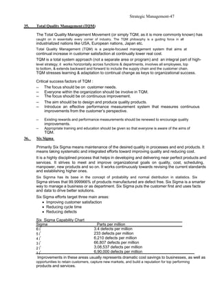 Strategic Management-47

35.   Total Quality Management (TQM)

      The Total Quality Management Movement (or simply TQM, as it is more commonly known) has
      caught on in essentially every corner of industry. The TQM philosophy is a guiding force in all
      industrialized nations like USA, European nations, Japan etc.
      Total Quality Management (TQM) is a people-focused management system that aims at
      continual increase in customer satisfaction at continually lower real cost.
      TQM is a total system approach (not a separate area or program) and an integral part of high-
      level strategy; it works horizontally across functions & departments, involves all employees, top
      to bottom, & extends backward and forward to include the supply chain and the customer chain.
      TQM stresses learning & adaptation to continual change as keys to organizational success.

      Critical success factors of TQM :
      -- The focus should be on customer needs.
      -- Everyone within the organization should be involve in TQM.
      -- The focus should be on continuous improvement.
      -- The aim should be to design and produce quality products.
      -- Introduce an effective performance measurement system that measures continuous
            improvements from the customer’s perspective.

      --   Existing rewards and performance measurements should be renewed to encourage quality
           improvements.
      --   Appropriate training and education should be given so that everyone is aware of the aims of
           TQM.
36.   Six Sigma

      Primarily Six Sigma means maintenance of the desired quality in processes and end products. It
      means taking systematic and integrated efforts toward improving quality and reducing cost.
      It is a highly disciplined process that helps in developing and delivering near perfect products and
      services. It strives to meet and improve organizational goals on quality, cost, scheduling,
      manpower, new products and so on. It works continuously towards revising the current standards
      and establishing higher ones.
      Six Signma has its base in the concept of probability and normal distribution in statistics. Six
      Sigma strives that 99.999966% of products manufactured are defect free. Six Sigma is a smarter
      way to manage a business or as department. Six Sigma puts the customer first and uses facts
      and data to drive better solutions.
      Six Sigma efforts target three main areas:
         • Improving customer satisfaction
         • Reducing cycle time
         • Reducing defects

      Six Sigma Capability Chart
      Sigma                            Parts per million
      6⌠                             3.4 defects per million
      5⌠                             233 defects per million
      4⌠                             6,210 defects per million
      3⌠                             66,807 defects per million
      2⌠                             3,08,537 defects per million
      1⌠                             6,90,000 defects per million
       Improvements in these areas usually represents dramatic cost savings to businesses, as well as
      opportunities to retain customers, capture new markets, and build a reputation for top performing
      products and services.
 