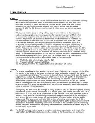 Strategic Management-49

Case studies

Case 1:
       DD is the India’s premier public service broadcaster with more than 1,000 transmitters covering
       90% of the country’s population across an estimated 70 million homes. It has more than 20,000
       employees managing its metro and regional channels. Recent years have seen growing
       competition from many private channels numbering more than 65, and the cable and satellite
       operators (C & S). The C & S network reaches nearly 30 million homes and is growing at a very
       fast rate.
       DD’s business model is based on selling half-hour slots of commercial time to the programme
       producers and charging them a minimum guarantee. For instance, the present tariff for the first
       20 episodes of a programme is Rs. 30 lakhs plus the cost of production of the programme. In
       exchange the producers get 780 seconds of commercial time that he can sell to advertisers and
       can generate revenue. Break-even point for producers, at the present rates, thus is Rs. 75,000
       for a 10 second advertising spot. Beyond 20 episodes, the minimum guarantee is Rs. 65 lakhs
       for which the producer has to charge Rs. 1,15,000 for a 10 second spot in order to break-even. It
       is at this point the advertisers face a problem – the competitive rates for a 10 second spot is Rs.
       50,000. Producers are possessive about buying commercial time on DD. As a result the DD’s
       projected growth of revenue is only 6-10% as against 50-60% for the private sector channels.
       Software suppliers, advertisers and audiences are deserting DD owing to its unrealistic pricing
       policy. DD has three options before it. First, it should privatise, second, it should remain purely
       public service broadcaster and third, a middle path. The challenge seems to be to exploit DD’s
       immense potential and emerge as a formidable player in the mass media.
       (i)   What is the best option, in your view, for DD?
       (ii) Analyse the SWOT factors the DD has.
       (iii) Why to you think that the proposed alternative is the best? (20 Marks)


Answer
(i)   For several years Doordarshan was the only broadcaster of television programmes in India. After
       the opening of the sector to the private entrepreneur (cable and satellite channels), the market
       has witnessed major changes. The number of channels have increased and also the quality of
       programmes, backed by technology, has improved. In terms of quality of programmers,
       opportunity to advertise, outreach activities, the broadcasting has become a popular business.
       Broadcasters too have realised the great business potential in the market. But for this, policies
       need to be rationalised and be opened to the scope of innovativeness not only in term of quality
       of programmes. This would not come by simply going to more areas or by allowing bureaucratic
       set up to continue in the organisation.

       Strategically the DD needs to undergo a policy overhaul. DD, out of three options, namely
       privatisation, public service broadcaster or a middle path, can choose the third one, i.e. a
       combination of both. The whole privatisation is not possible under the diversified political
       scenario. Nor it would be desirable to hand over the broadcasting emotively in the private hand
       as it proves to be a great means of communication of many socially oriented public
       programmers. The government could also think in term of creating a corporation (as it did by
       creating Prasar Bharti) and provide reasonable autonomy to DD. So far as its advertisement tariff
       is concerned that can be made fairly competitive. However, at the same time cost of advertising
       is to be compared with the reach enjoyed by the doordarshan. The number of viewers may be far
       more to justify higher tariffs.

(ii)   The SWOT analyses involves study of strengths, weaknesses, opportunities and threats of an
       organisation. SWOT factors that are evidently available to the Doordarshan are as follows:
 