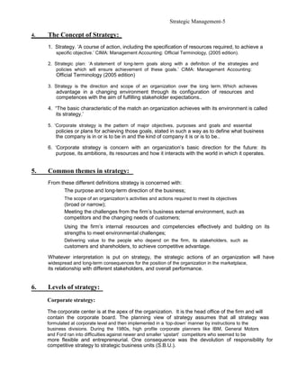 Strategic Management-5

4.   The Concept of Strategy:
     1. Strategy. ‘A course of action, including the specification of resources required, to achieve a
        specific objective.’ CIMA: Management Accounting: Official Terminology, (2005 edition).

     2. Strategic plan: ‘A statement of long-term goals along with a definition of the strategies and
         policies which will ensure achievement of these goals.’ CIMA: Management Accounting:
        Official Terminology (2005 edition)

     3. Strategy is the direction and scope of an organization over the long term. Which achieves
        advantage in a changing environment through its configuration of resources and
        competences with the aim of fulfilling stakeholder expectations..

     4. “The basic characteristic of the match an organization achieves with its environment is called
        its strategy.’

     5. ‘Corporate strategy is the pattern of major objectives, purposes and goals and essential
        policies or plans for achieving those goals, stated in such a way as to define what business
        the company is in or is to be in and the kind of company it is or is to be..

     6. ‘Corporate strategy is concern with an organization’s basic direction for the future: its
         purpose, its ambitions, its resources and how it interacts with the world in which it operates.


5.   Common themes in strategy:
     From these different definitions strategy is concerned with:
           The purpose and long-term direction of the business;
            The scope of an organization’s activities and actions required to meet its objectives
            (broad or narrow);
            Meeting the challenges from the firm’s business external environment, such as
            competitors and the changing needs of customers;
            Using the firm’s internal resources and competencies effectively and building on its
            strengths to meet environmental challenges;
            Delivering value to the people who depend on the firm, its stakeholders, such as
            customers and shareholders, to achieve competitive advantage.

     Whatever interpretation is put on strategy, the strategic actions of an organization will have
     widespread and long-term consequences for the position of the organization in the marketplace,
     its relationship with different stakeholders, and overall performance.


6.   Levels of strategy:
     Corporate strategy:

     The corporate center is at the apex of the organization. It is the head office of the firm and will
     contain the corporate board. The planning view of strategy assumes that all strategy was
     formulated at corporate level and then implemented in a ‘top-down’ manner by instructions to the
     business divisions. During the 1980s, high profile corporate planners like IBM, General Motors
     and Ford ran into difficulties against newer and smaller ‘upstart’ competitors who seemed to be
     more flexible and entrepreneurial. One consequence was the devolution of responsibility for
     competitive strategy to strategic business units (S.B.U.).
 
