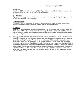 Strategic Management-50

        S – Strength
        More than 1000 transmitters. Covering 90% of population across 70 million homes against only
        30 million homes by C & S. More than 20,000 employees.

        W – Weakness
        Rigid pricing strategy. Low credibility with certain sections of society. Quality of programs is not
        as good as compared to C & S network

        O – Opportunities
        Infrastructure can be leased out to cable and satellite channel. Digital terrestrial transmission.
        Regional focused channels. Allotment of time, slots to other broadcasters.

        T – Threats
        Desertion of advertisers and producers may result in loss of revenues. Due to quality of program
        the reach of C & S network is continuously expanding. As the C & S network need the trained
        staff, some employees of DD may switchover and take new jobs. Best of the market-technology
        is being used by the private channels.

(iii)   It is suggested that the DD should adopt a middle path. It should have a mix of both the options.
        It should economise on its operational aspects and ensure more productivity in term of revenue
        generation and optimisation of use of its infrastructure. Wherever, the capacities are
        underutilised, these may be leased out to the private operations. At the same time quality and
        viewership of programmes should be improved. Bureaucracy may reduce new strategic initiatives
        or make the organisation less transparent. Complete privatisation can fetch a good sum and may
        solve many of the managerial and operational problems. However, complete public monopoly is
        not advisable because that denies the government to fully exploit the avenue for social and
        public use. The government will also lose out as it will not be able to take advantage of rising
        potential of the market.
 