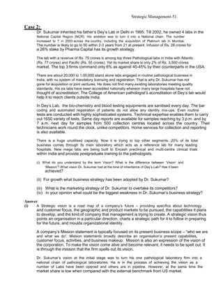 Strategic Management-51

Case 2:
       Dr. Sukumar inherited his father’s Dey’s Lab in Delhi in 1995. Till 2002, he owned 4 labs in the
       National Capital Region (NCR). His ambition was to turn it into a National chain. The number
       increased to 7 in 2003 across the country, including the acquisition of Platinum lab in Mumbai.
       The number is likely to go to 50 within 2-3 years from 21 at present. Infusion of Rs. 28 crores for
       a 26% stake by Pharma Capital has its growth strategy.

       The lab with a revenue of Rs. 75 crores is among top three Pathological labs in India with Atlantic
       (Rs. 77 crores) and Pacific (Rs. 55 crores). Yet its market share is only 2% of Rs. 3,500 crores
       market. The top 3 firms command only 6% as against 40-45% by their counterparts in the USA.

       There are about 20,000 to 1,00,000 stand alone labs engaged in routine pathological business in
       India, with no system of mandatory licensing and registration. That is why Dr. Sukumar has not
       gone for acquisition or joint ventures. He does not find many existing laboratories meeting quality
       standards. His six labs have been accredited nationally whereon many large hospitals have not
       thought of accreditation; The College of American pathologist’s accreditation of Dey’s lab would
       help it to reach clients outside India.

       In Dey’s Lab, the bio-chemistry and blood testing equipments are sanitised every day. The bar
       coding and automated registration of patients do not allow any identity mix-ups. Even routine
       tests are conducted with highly sophisticated systems. Technical expertise enables them to carry
       out 1650 variety of tests. Same day reports are available for samples reaching by 3 p.m. and by
       7 a.m. next day for samples from 500 collection centres located across the country. Their
       technicians work round the clock, unlike competitors. Home services for collection and reporting
       is also available.

       There is a huge unutilised capacity. Now it is trying to top other segments. 20% of its total
       business comes through its main laboratory which acts as a reference lab for many leading
       hospitals. New mega labs are being built to Encash preclinical and multi-centre clinical trials
       within India and provide postgraduate training to the pathologists.

       (i) What do you understand by the term Vision? What is the difference between ‘Vision’ and
            ‘Mission’? What vision Dr. Sukumar had at the time of inheritance of Dey’s Lab? Has it been
            achieved?

       (ii) For growth what business strategy has been adopted by Dr. Sukumar?

       (iii) What is the marketing strategy of Dr. Sukumar to overtake its competitors?
       (iv) In your opinion what could be the biggest weakness in Dr. Sukumar’s business strategy?

Answer
(i)   A Strategic vision is a road map of a company’s future – providing specifics about technology
      and customer focus, the geographic and product markets to be pursued, the capabilities it plans
      to develop, and the kind of company that management is trying to create. A strategic vision thus
      points an organisation in a particular direction, charts a strategic path for it to follow in preparing
      for the future, and moulds organizational identity.

       A company’s Mission statement is typically focused on its present business scope – “who we are
       and what we do”. Mission statements broadly describe an organisation’s present capabilities,
       customer focus, activities, and business makeup. Mission is also an expression of the vision of
       the corporation. To make the vision come alive and become relevant, it needs to be spelt out. It
       is through the mission that the firm spells out its vision.

       Dr. Sukumar’s vision at the initial stage was to turn his one pathological laboratory firm into a
       national chain of pathological laboratories. He is in the process of achieving the vision as a
       number of Labs have been opened and others are in pipeline. However, at the same time the
       market share is low when compared with the external benchmark from US market.
 