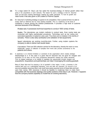 Strategic Management-52

(ii)    To a large extent Dr. Dey’s Lab has opted the business strategy of internal growth rather than
        going in for acquisitions or joint ventures. The reason for such a strategy is that Dr. Sukumar
        does not find many existing laboratories meeting the quality standards. To fund its growth and
        raise funds it has also given a 26% stake to Pharma Capital.

(iii)   Dr. Sukumar’s marketing strategy is superior to its competitors. Over a period of time it is able to
        evolve itself as reference lab for many leading hospitals. This is a testimony of the level of
        confidence it enjoys among the medical professionals. It provides a high level of customer
        services because of the following:

           Product mix: It possesses technical expertise to conduct 1650 variety of tests.

           Quality: The laboratories use modern methods to conduct tests. Even routine tests are
           conducted with highly sophisticated procedures. Technology such as bar coding and
           automated registration of patients is also used. Thus there are no mistakes in the identity of
           samples. There is also daily sanitisation and validation of lab equipments.

           Speed: Laboratories are working round-the-clock. Further, using modern systems the
           company is able to deliver test results faster.

           Convenience: There are 500 collection centres for the laboratory, thereby the reach is more.
           Additionally, system of collection of samples from home also provide convenience to the
           patients and others.

(iv)    A weakness is an inherent limitation or constraint of the organisation which creates strategic
        disadvantage to it. In the case it is given that Dr Sukumar has not gone for mergers and
        acquisition as he does not find many prospective laboratories meeting the quality standards.
        Thus its biggest weakness is its inability to capitalise the opportunities through mergers and
        acquisitions. Acquisitions and partnerships can help in leveraging the existing goodwill.

        Many of these labs must be enjoying a lot of goodwill in their region. In fact, a business in the
        medical field such as a pathological laboratory, trust and faith are important. On account of its
        size and available resources Dey’s Lab could have easily acquired some of these labs and built
        upon their names. With resources it should be feasible to modernize them to make them
        compatible with the business ideology and quality systems of the Dey’s Lab. However, it appears
        that the company lacked capability to modernise an existing laboratory.
 