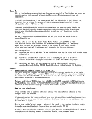 Strategic Management-53

Case 3:
       BB Ltd., is a business organized as three divisions and head office. The divisions are based on
       market groupings, which are retail, wholesale and Government. The divisions do not trade with
       each other.

       The main method of control of the divisions has been the requirement to earn a return on
       investment (ROI) of 15% p.a. The definition of return and capital employed is provided by head
       office, at the criterion ROI rate of 15%.

       The recent experience of BB Ltd., is that the group as a whole has been able to earn the 15% but
       there have been wide variations between the results obtained by different division. This infringes
       another group policy that forbids cross-subsidization, i.e. each and every division must earn the
       criterion ROI.

       BB Ltd.    Is now considering divestment strategies and this could include the closure of one or
       more of its divisions.

       The head office is aware that the Boston Product Market Portfolio Matrix (BPMPM) is widely
       used within the divisions in the formulation and review of marketing strategies. As it is so widely
       known within the group and is generally regarded by the divisions as being useful, the head
       office is considering employing this approach to assist in the divestment decision.

       You are required to:
       (i)  Evaluate the use by BB Ltd. Of the concept of ROI and its policy that forbids cross-
            subsidization.

       (ii)    Describe the extent to which the BPMPM could be applied by BB Ltd. In its divestment
               decision. Evaluate the appropriateness of the use of the BPMPM for this purpose.

       (iii)   Recommend, and justify, two other models that could be used in making a divestment
               decision. Demonstrate how BB Ltd. Could utilize these models to make this decision.

Answer
(i)   Evaluation of the use of the concept of ROI by BB Ltd.
      ROI is an accounting measure that estimates the level of profits as a proportion of the capital
      employed over the year. The concept of ROI is widely used by different companies to measures
      its performance. Therefore BB Ltd. Is not unusual in using this concept of ROI as a means of
      performance monitoring of its different divisions.

      Perhaps on division of BB Ltd., may have failed to meet its ROI because it might have recently
      purchased new fixed assets. Perhaps another division might be using old assets that have been
      written off. Further one division might be riskier than another division.

      ROI and cross subsidization:

      There could be a lot of problems with cross subsidy. This issue of cross subsidies is more
      complex than it first appears.

      We do not know how the investment funds have been allocated if the head office allocates them,
      and the divisions cannot take their own investment decisions, there is a cross subsidization by
      the back door as it were.

      Further one division’s hard earned cash might be used to buy another division’s assets.
      Arguably, cross-subsidization is the advantage of a business like BB Ltd.

      Further, if the businesses have different business cycle, they are able to bail each other out when
      appropriate, whilst ensuring that the shareholders receive a fairly constant return.
 