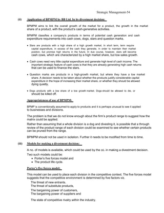 Strategic Management-54

(ii)    Application of BPMPM by BB Ltd. In its divestment decision:

        BPMPM aims to link the overall growth of the market for a product, the growth in the market
        share of a product, with the product’s cash-generative activities.

        BPMPM classifies a company’s products in terms of potential cash generation and cash
        expenditure requirements into cash cows, dogs, stars and question marks.

        • Stars are products with a high share of a high growth market. In short term, term require
           capital expenditure, in excess of the cash they generate, in order to maintain their market
           position, but promise high returns in the future. In due course, however, stars will become
           cash cows, which are characterized by a high market share, but low sales growth.

        • Cash cows need very little capital expenditure and generate high level of cash income. The
           important strategic feature of cash cows is that they are already generating high cash returns
           that can be used to finance the stars.

        • Question marks are products in a high-growth market, but where they have a low market
           share. A decision needs to be taken about whether the products justify considerable capital
           expenditure in the hope of increasing their market share, or whether they should be allowed
           dying quietly.

        • Dogs products with a low share of a low growth market. Dogs should be allowed to die, or
           should be killed off.

        Appropriateness of use of BPMPM:

        BPMP is conventionally assumed to apply to products and it is perhaps unusual to see it applied
        to businesses and divisions.

        The problem is that we do not know enough about the firm’s product range to suggest how the
        matrix could be applied.
        Rather than assuming that a whole division is a dog and divesting it, is possible that a through
        review of the product range of each division could be examined to see whether certain products
        can be pruned from the range.

        BPMPM should not be used in isolation. Further it needs to be modified from time to time.

(iii)   Models for making a divestment decision:

        A no. of models is available, which could be used by the co. in making a divestment decision.
        Two such models could be:
          • Porter’s five forces model and
          • The product life cycle.

        Porter’s five forces model:

        This model can be used to place each division in the competitive context. The five forces model
        suggests that the competitive environment is determined by five factors viz.
           The threat of new entrants.
           The threat of substitute products,
           The bargaining power of customers,
           The bargaining power of suppliers and

           The state of competitive rivalry within the industry.
 
