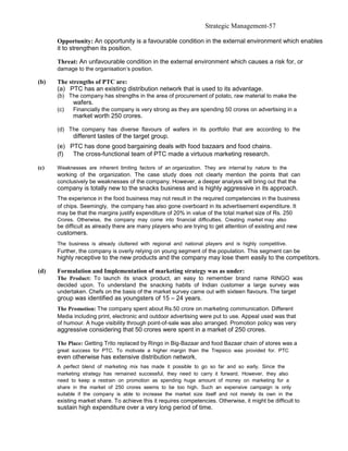 Strategic Management-57

      Opportunity: An opportunity is a favourable condition in the external environment which enables
      it to strengthen its position.

      Threat: An unfavourable condition in the external environment which causes a risk for, or
      damage to the organisation’s position.

(b)   The strengths of PTC are:
      (a) PTC has an existing distribution network that is used to its advantage.
      (b) The company has strengths in the area of procurement of potato, raw material to make the
            wafers.
      (c)   Financially the company is very strong as they are spending 50 crores on advertising in a
            market worth 250 crores.

      (d) The company has diverse flavours of wafers in its portfolio that are according to the
            different tastes of the target group.
      (e) PTC has done good bargaining deals with food bazaars and food chains.
      (f)  The cross-functional team of PTC made a virtuous marketing research.

(c)   Weaknesses are inherent limiting factors of an organization. They are internal by nature to the
      working of the organization. The case study does not clearly mention the points that can
      conclusively be weaknesses of the company. However, a deeper analysis will bring out that the
      company is totally new to the snacks business and is highly aggressive in its approach.
      The experience in the food business may not result in the required competencies in the business
      of chips. Seemingly, the company has also gone overboard in its advertisement expenditure. It
      may be that the margins justify expenditure of 20% in value of the total market size of Rs. 250
      Crores. Otherwise, the company may come into financial difficulties. Creating market may also
      be difficult as already there are many players who are trying to get attention of existing and new
      customers.
      The business is already cluttered with regional and national players and is highly competitive.
      Further, the company is overly relying on young segment of the population. This segment can be
      highly receptive to the new products and the company may lose them easily to the competitors.

(d)   Formulation and Implementation of marketing strategy was as under:
      The Product: To launch its snack product, an easy to remember brand name RINGO was
      decided upon. To understand the snacking habits of Indian customer a large survey was
      undertaken. Chefs on the basis of the market survey came out with sixteen flavours. The target
      group was identified as youngsters of 15 – 24 years.
      The Promotion: The company spent about Rs.50 crore on marketing communication. Different
      Media including print, electronic and outdoor advertising were put to use. Appeal used was that
      of humour. A huge visibility through point-of-sale was also arranged. Promotion policy was very
      aggressive considering that 50 crores were spent in a market of 250 crores.

      The Place: Getting Trito replaced by Ringo in Big-Bazaar and food Bazaar chain of stores was a
      great success for PTC. To motivate a higher margin than the Trepsico was provided for. PTC
      even otherwise has extensive distribution network.
      A perfect blend of marketing mix has made it possible to go so far and so early. Since the
      marketing strategy has remained successful, they need to carry it forward. However, they also
      need to keep a restrain on promotion as spending huge amount of money on marketing for a
      share in the market of 250 crores seems to be too high. Such an expensive campaign is only
      suitable if the company is able to increase the market size itself and not merely its own in the
      existing market share. To achieve this it requires competencies. Otherwise, it might be difficult to
      sustain high expenditure over a very long period of time.
 