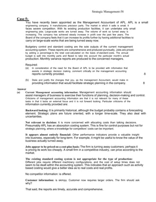 Strategic Management-58

Case 5:
      You have recently been appointed as the Management Accountant of APL. APL is a small
      engineering company. It manufactures precision parts. The market in which it sells is small. It
      faces severe competition. With its existing production facilities, it can undertake only small
      engineering jobs. Large-scale works are turned away. The volume of work so turned away is
      increasing. The company has achieved steady increase in profit over the past few years. The
      Board of the company feels that it can increase its profits further by having additional facilities to
      carry on large-scale works that are being turned away now.

      Budgetary control and standard costing are the sole outputs of the current management
      accounting system. These reports are comprehensive and produced punctually. Jobs are priced
      by adding a percentage to the total cost calculated on the basis of standard costs. The annual
      budget is split into monthly parts and flexed to take into account the particular month’s actual
      production. Monthly variance reports are produced to the concerned managers.

      Required:
      (a)   In consideration of the need for the Board of APL to be provided with information that
            assists in strategic decision making, comment critically on the management accounting
            reports currently provided.                                                                        8

      (b)   State and justify the changes that you, as the management Accountant, would make in
            providing information that would facilitate strategic planning in the company.                     8

Answer
(a)   Current Management accounting information: Management accounting information should
      assist managers of business to exercise their functions of planning, decision-making and control.
      Criticisms of management accounting information are that it is not relevant for many of these
      tasks in that it lacks an external focus and it is not forward looking. Particular criticisms of the
      information currently provided are:

      Backward looking: It is primarily historical, although the budget probably contains a forecasting
      element. Strategic plans are future oriented, with a longer time-scale. They also deal with
      uncertainties.

      Not relevant to decision: It is more concerned with allocating costs than talking decisions.
      Presumably APL has an absorption costing system. This is fine for control purposes but not for
      strategic planning, where a knowledge for competitors’ costs can be important.

      It appears almost entirely financial: Other performance indicators provide a valuable insight
      into business, especially for long-term. For example, it might be useful to know the value of the
      business actually turned away.

      Jobs appear to be priced on a cost-plus basis: The firm is turning away customers; perhaps it
      is pricing its work too cheaply. A small firm in a competitive industry, can price according to the
      market.

      The existing standard costing system is not appropriate for the type of production:
      Different jobs require different machinery configurations, and the cost of setup times does not
      seem to be dealt within the accounting system. This indicates that an approach such as activity
      based costing would give a better idea as to real costs and real profits.

      No competitor information: is offered.

      Customer information: is skimpy. Customer now requires larger orders. The firm should ask
      why?

      That said, the reports are timely, accurate and comprehensive.
 